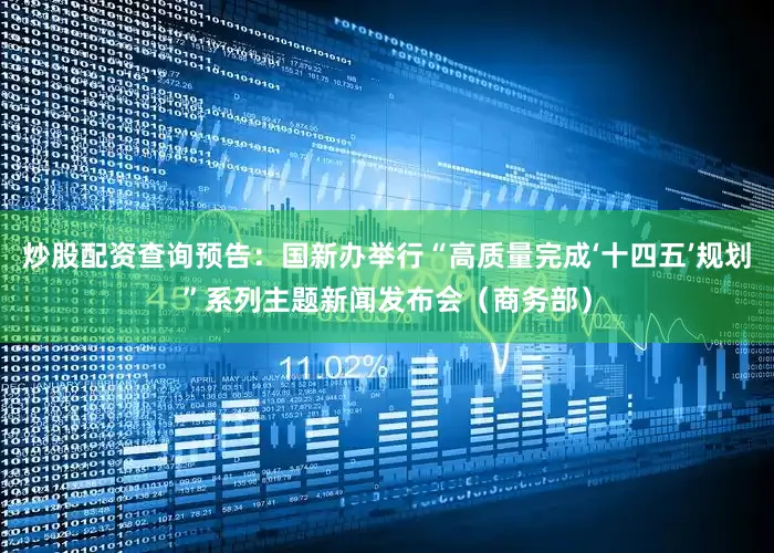 炒股配资查询预告：国新办举行“高质量完成‘十四五’规划”系列主题新闻发布会（商务部）